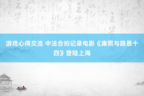 游戏心得交流 中法合拍记录电影《康熙与路易十四》登陆上海