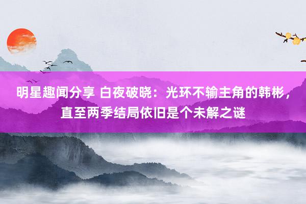 明星趣闻分享 白夜破晓：光环不输主角的韩彬，直至两季结局依旧是个未解之谜