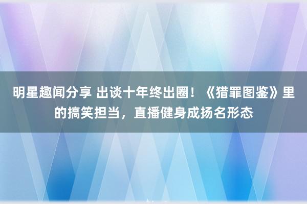 明星趣闻分享 出谈十年终出圈！《猎罪图鉴》里的搞笑担当，直播健身成扬名形态