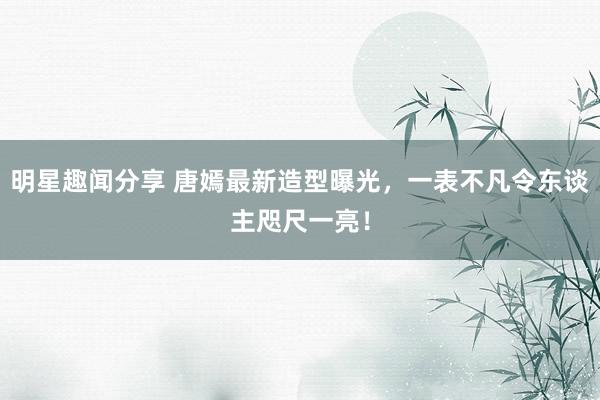 明星趣闻分享 唐嫣最新造型曝光，一表不凡令东谈主咫尺一亮！