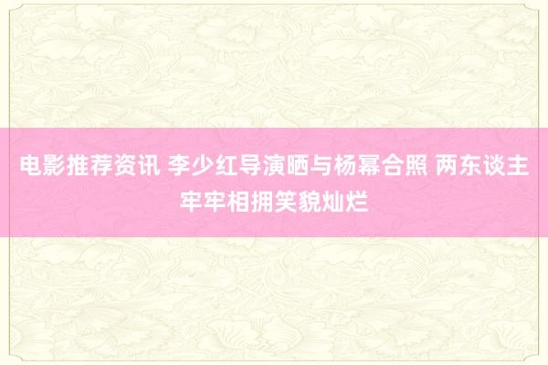 电影推荐资讯 李少红导演晒与杨幂合照 两东谈主牢牢相拥笑貌灿烂