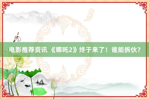 电影推荐资讯 《哪吒2》终于来了！谁能拆伙？