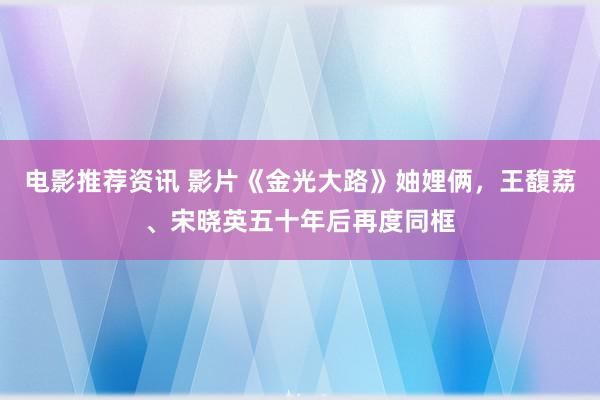 电影推荐资讯 影片《金光大路》妯娌俩，王馥荔、宋晓英五十年后再度同框