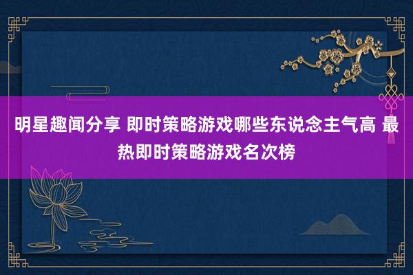 明星趣闻分享 即时策略游戏哪些东说念主气高 最热即时策略游戏名次榜