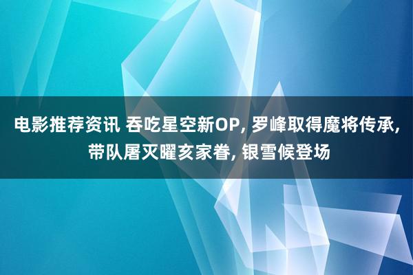 电影推荐资讯 吞吃星空新OP, 罗峰取得魔将传承, 带队屠灭曜亥家眷, 银雪候登场