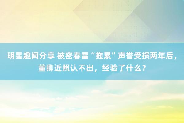 明星趣闻分享 被密春雷“拖累”声誉受损两年后，董卿近照认不出，经验了什么？