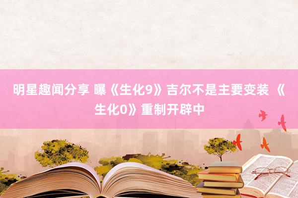 明星趣闻分享 曝《生化9》吉尔不是主要变装 《生化0》重制开辟中