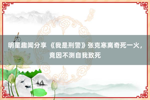 明星趣闻分享 《我是刑警》张克寒离奇死一火，竟因不测自我致死