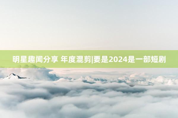 明星趣闻分享 年度混剪|要是2024是一部短剧