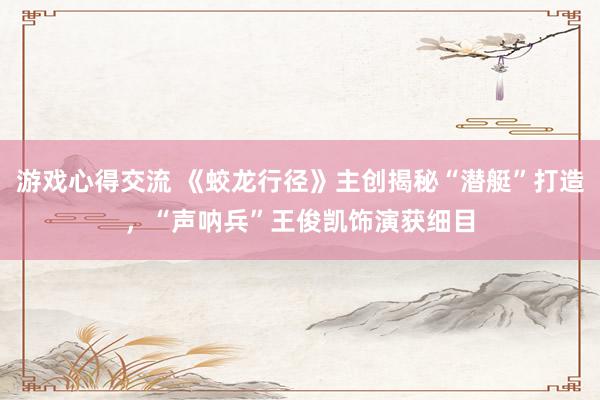 游戏心得交流 《蛟龙行径》主创揭秘“潜艇”打造，“声呐兵”王俊凯饰演获细目