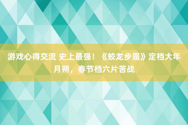 游戏心得交流 史上最强！《蛟龙步履》定档大年月朔，春节档六片苦战