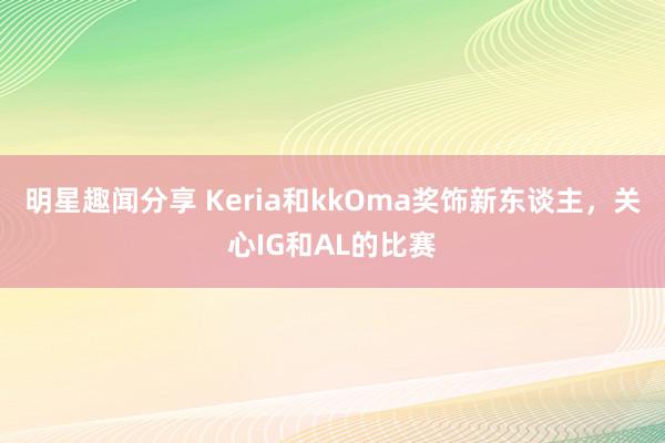 明星趣闻分享 Keria和kkOma奖饰新东谈主，关心IG和AL的比赛