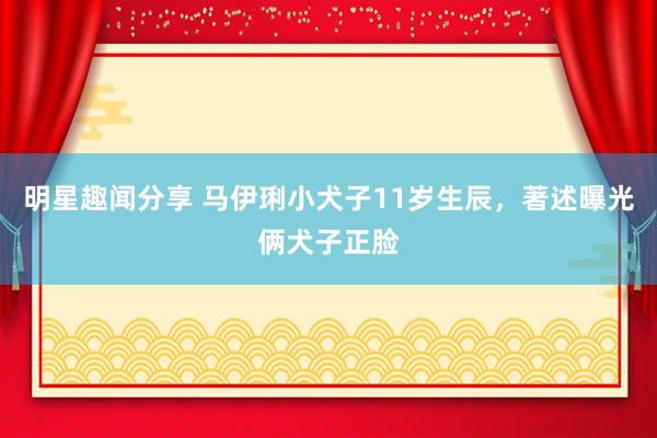 明星趣闻分享 马伊琍小犬子11岁生辰，著述曝光俩犬子正脸