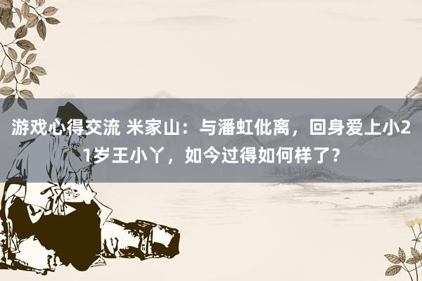 游戏心得交流 米家山：与潘虹仳离，回身爱上小21岁王小丫，如今过得如何样了？