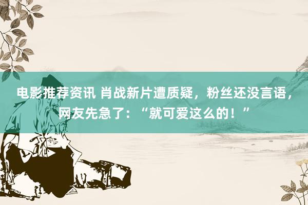 电影推荐资讯 肖战新片遭质疑，粉丝还没言语，网友先急了：“就可爱这么的！”