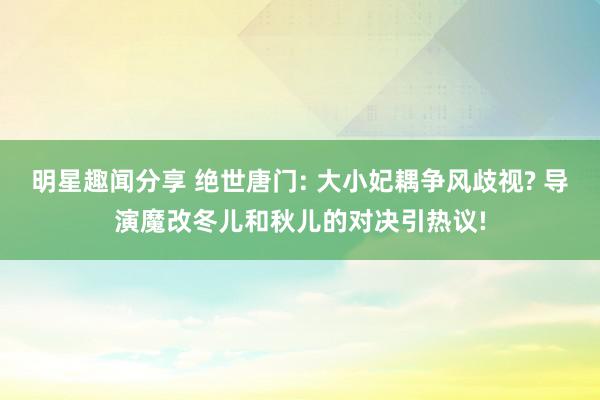 明星趣闻分享 绝世唐门: 大小妃耦争风歧视? 导演魔改冬儿和秋儿的对决引热议!