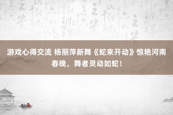 游戏心得交流 杨丽萍新舞《蛇来开动》惊艳河南春晚，舞者灵动如蛇！