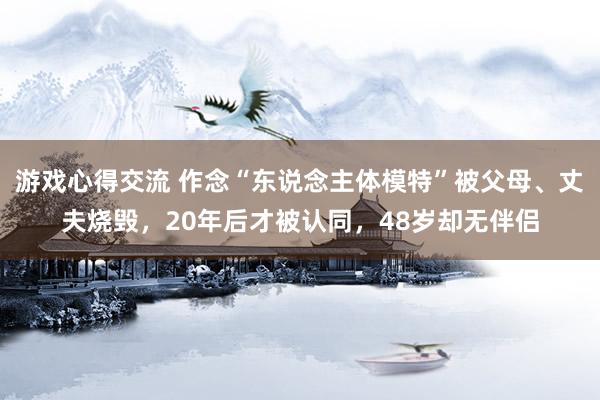 游戏心得交流 作念“东说念主体模特”被父母、丈夫烧毁，20年后才被认同，48岁却无伴侣