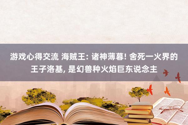 游戏心得交流 海贼王: 诸神薄暮! 舍死一火界的王子洛基, 是幻兽种火焰巨东说念主