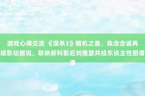 游戏心得交流 《误杀3》随机之喜，陈念念诚再续影坛据说，联袂新科影后刘雅瑟共绘东谈主性图谱