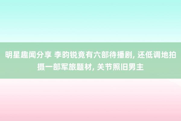 明星趣闻分享 李昀锐竟有六部待播剧, 还低调地拍摄一部军旅题材, 关节照旧男主