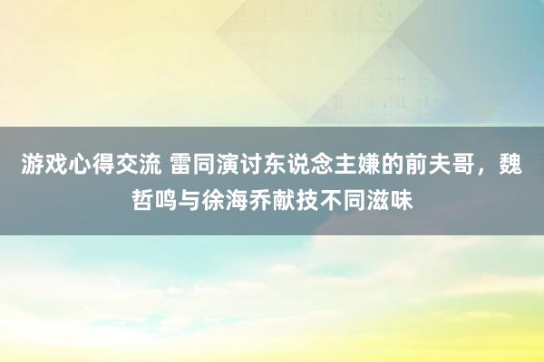 游戏心得交流 雷同演讨东说念主嫌的前夫哥，魏哲鸣与徐海乔献技不同滋味