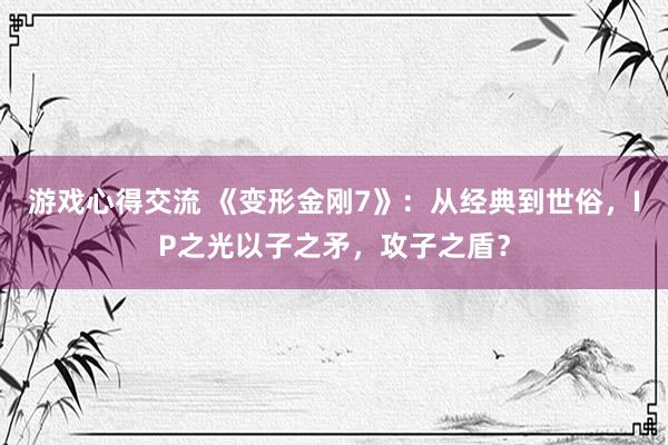 游戏心得交流 《变形金刚7》：从经典到世俗，IP之光以子之矛，攻子之盾？