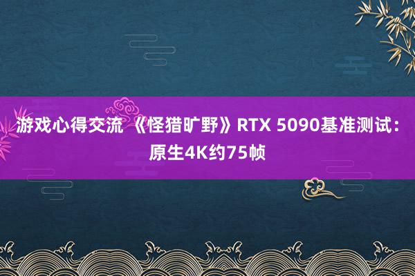 游戏心得交流 《怪猎旷野》RTX 5090基准测试：原生4K约75帧