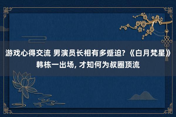 游戏心得交流 男演员长相有多蹙迫? 《白月梵星》韩栋一出场, 才知何为叔圈顶流