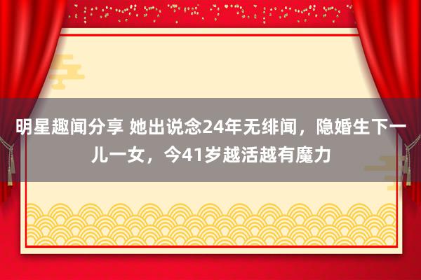 明星趣闻分享 她出说念24年无绯闻，隐婚生下一儿一女，今41岁越活越有魔力