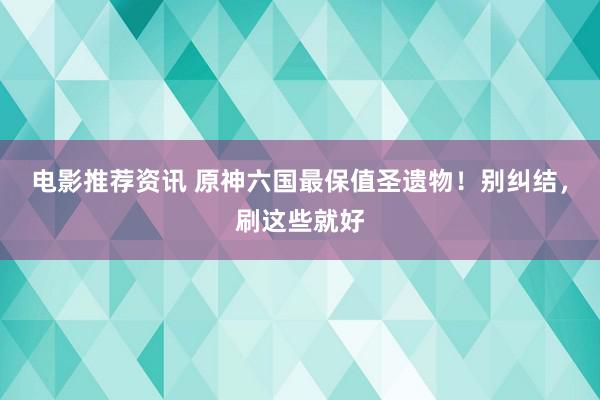 电影推荐资讯 原神六国最保值圣遗物！别纠结，刷这些就好