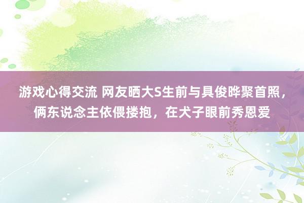 游戏心得交流 网友晒大S生前与具俊晔聚首照，俩东说念主依偎搂抱，在犬子眼前秀恩爱