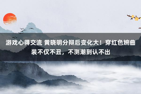 游戏心得交流 黄晓明分辩后变化大！穿红色婉曲装不仅不丑，不测潮到认不出