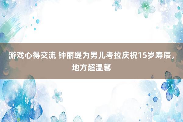 游戏心得交流 钟丽缇为男儿考拉庆祝15岁寿辰，地方超温馨