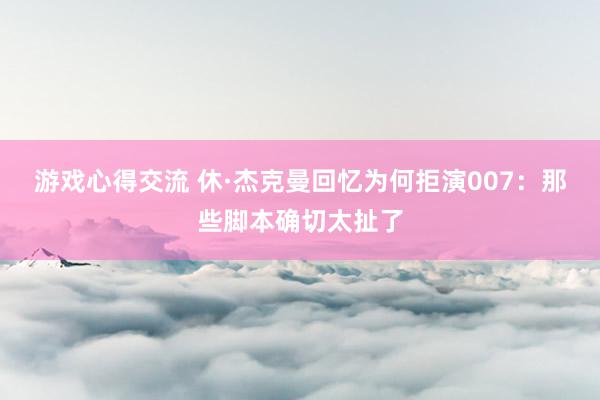 游戏心得交流 休·杰克曼回忆为何拒演007：那些脚本确切太扯了