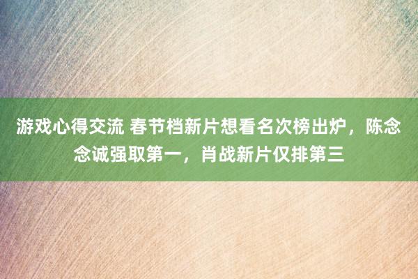 游戏心得交流 春节档新片想看名次榜出炉，陈念念诚强取第一，肖战新片仅排第三