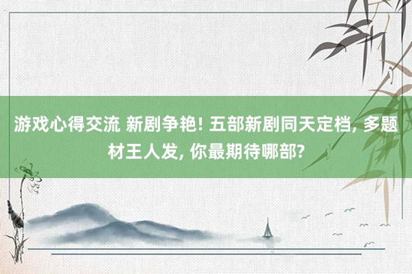 游戏心得交流 新剧争艳! 五部新剧同天定档, 多题材王人发, 你最期待哪部?