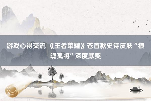 游戏心得交流 《王者荣耀》苍首款史诗皮肤“狼魂孤将”深度默契