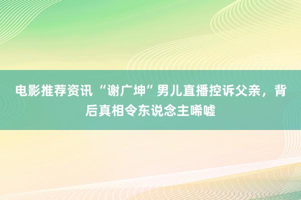 电影推荐资讯 “谢广坤”男儿直播控诉父亲，背后真相令东说念主唏嘘