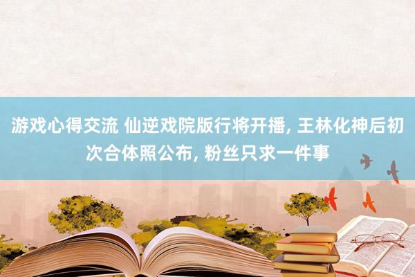 游戏心得交流 仙逆戏院版行将开播, 王林化神后初次合体照公布, 粉丝只求一件事