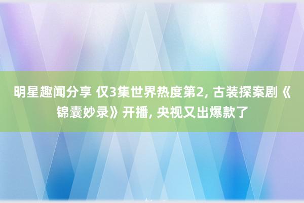 明星趣闻分享 仅3集世界热度第2, 古装探案剧《锦囊妙录》开播, 央视又出爆款了