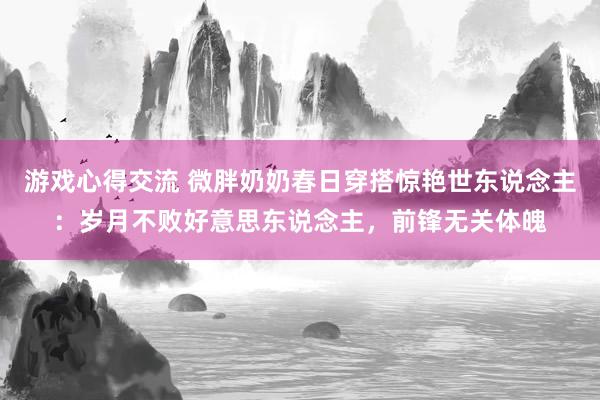 游戏心得交流 微胖奶奶春日穿搭惊艳世东说念主：岁月不败好意思东说念主，前锋无关体魄