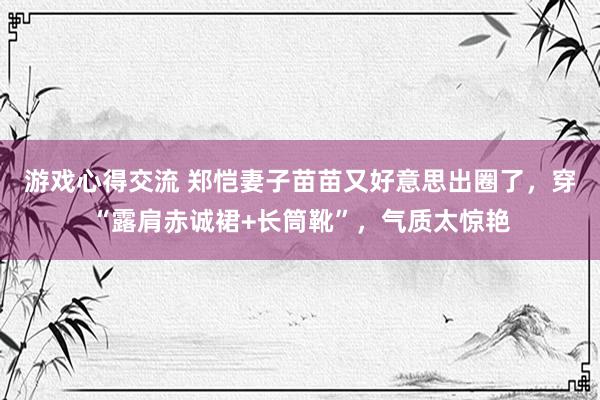 游戏心得交流 郑恺妻子苗苗又好意思出圈了，穿“露肩赤诚裙+长筒靴”，气质太惊艳