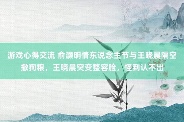 游戏心得交流 俞灏明情东说念主节与王晓晨隔空撒狗粮，王晓晨突变整容脸，怪到认不出