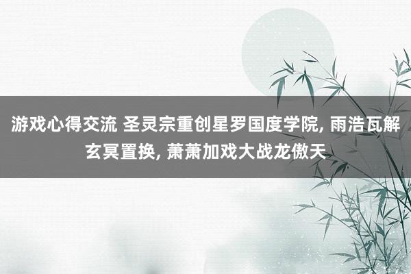 游戏心得交流 圣灵宗重创星罗国度学院, 雨浩瓦解玄冥置换, 萧萧加戏大战龙傲天