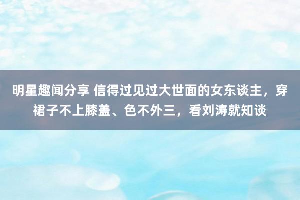 明星趣闻分享 信得过见过大世面的女东谈主，穿裙子不上膝盖、色不外三，看刘涛就知谈