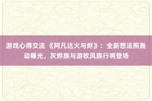 游戏心得交流 《阿凡达火与烬》：全新想法照轰动曝光，灰烬族与游牧风族行将登场