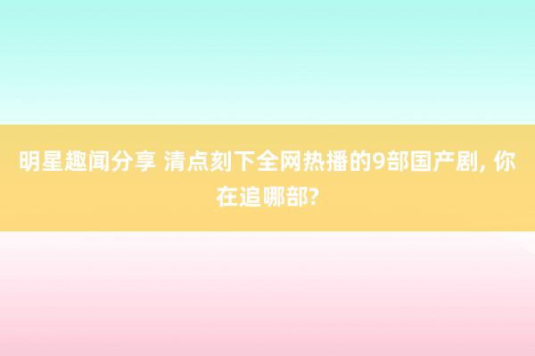 明星趣闻分享 清点刻下全网热播的9部国产剧, 你在追哪部?