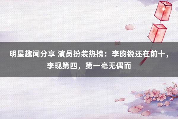 明星趣闻分享 演员扮装热榜：李昀锐还在前十，李现第四，第一毫无偶而