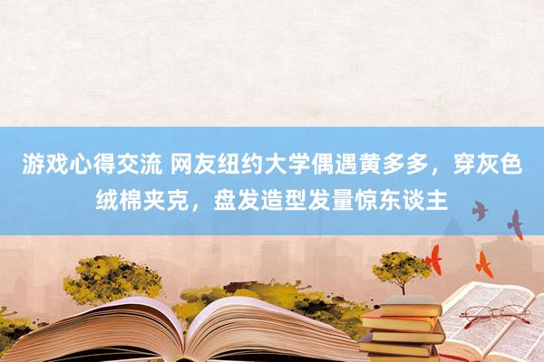 游戏心得交流 网友纽约大学偶遇黄多多，穿灰色绒棉夹克，盘发造型发量惊东谈主